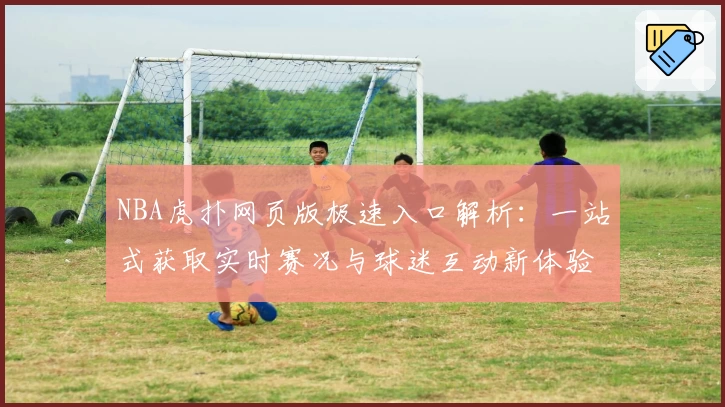 NBA虎扑网页版极速入口解析：一站式获取实时赛况与球迷互动新体验