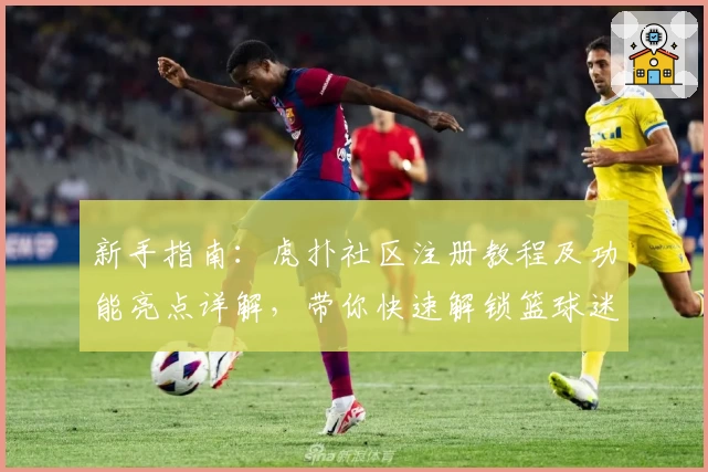 新手指南：虎扑社区注册教程及功能亮点详解，带你快速解锁篮球迷的互动天堂