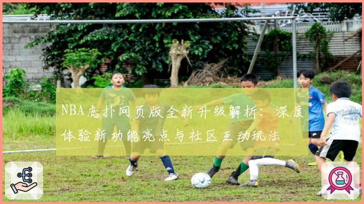 NBA虎扑网页版全新升级解析：深度体验新功能亮点与社区互动玩法