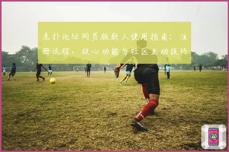 虎扑论坛网页版新人使用指南：注册流程、核心功能与社区互动技巧详解
