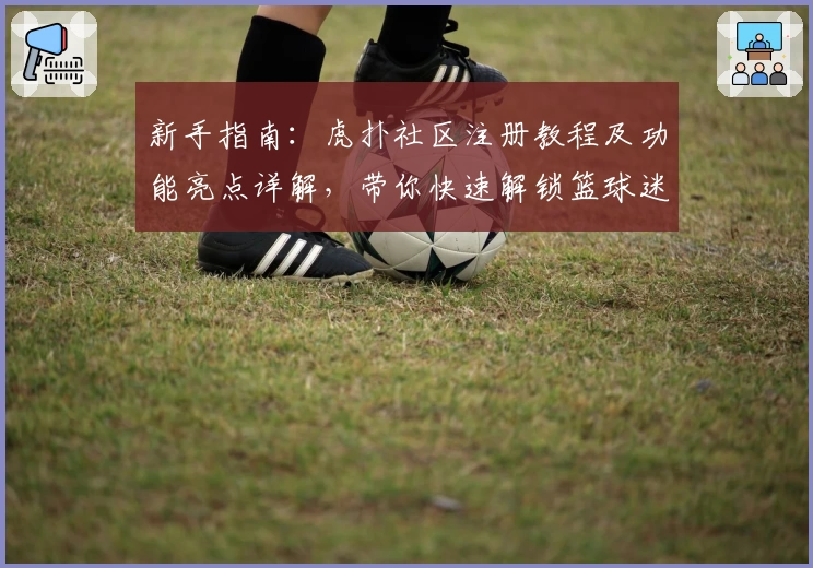新手指南：虎扑社区注册教程及功能亮点详解，带你快速解锁篮球迷的互动天堂