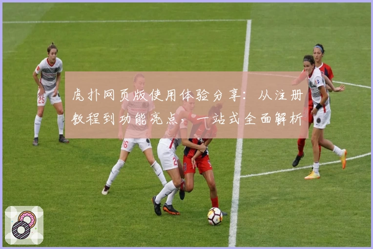 虎扑网页版使用体验分享：从注册教程到功能亮点，一站式全面解析