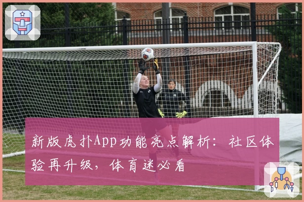 新版虎扑App功能亮点解析：社区体验再升级，体育迷必看