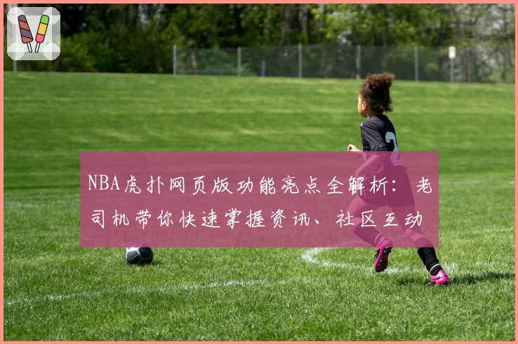 NBA虎扑网页版功能亮点全解析:老司机带你快速掌握资讯、社区互动与赛程安排秘诀