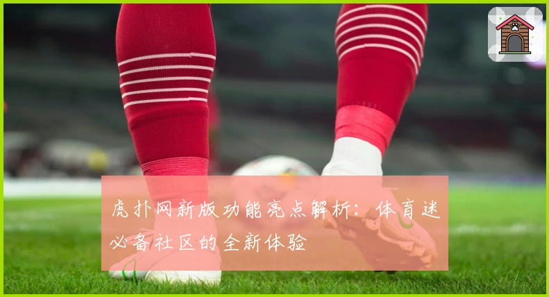 虎扑网新版功能亮点解析：体育迷必备社区的全新体验