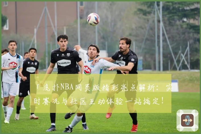 「虎扑NBA网页版精彩亮点解析：实时赛况与社区互动体验一站搞定！」