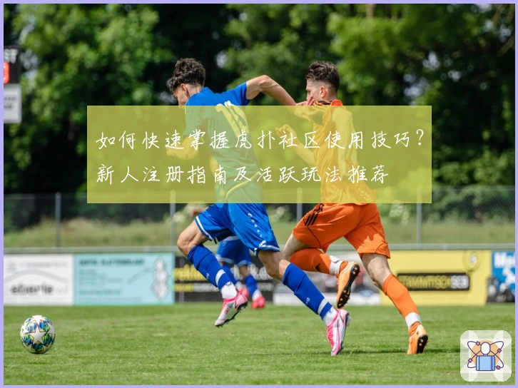 如何快速掌握虎扑社区使用技巧？新人注册指南及活跃玩法推荐