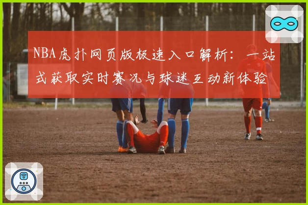 NBA虎扑网页版极速入口解析：一站式获取实时赛况与球迷互动新体验