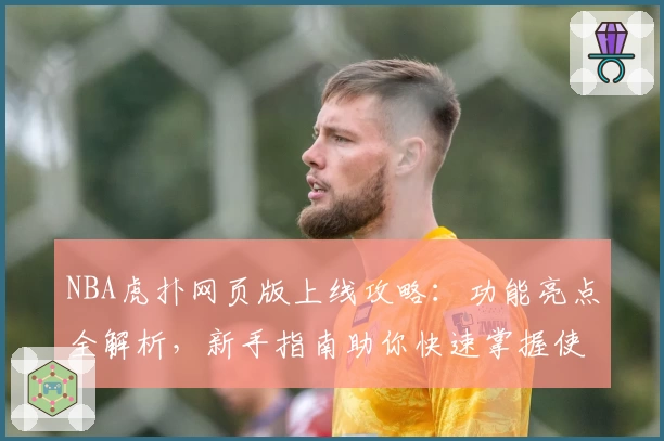 NBA虎扑网页版上线攻略：功能亮点全解析，新手指南助你快速掌握使用技巧