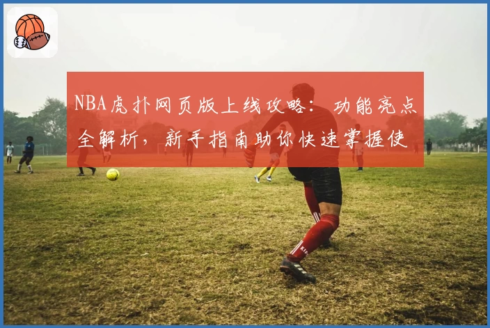 NBA虎扑网页版上线攻略：功能亮点全解析，新手指南助你快速掌握使用技巧