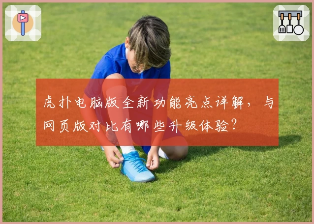 虎扑电脑版全新功能亮点详解，与网页版对比有哪些升级体验？