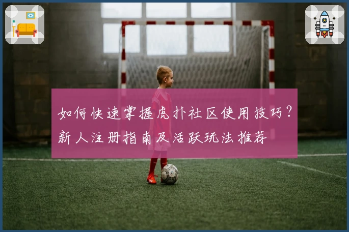 如何快速掌握虎扑社区使用技巧？新人注册指南及活跃玩法推荐