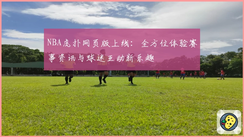 NBA虎扑网页版上线：全方位体验赛事资讯与球迷互动新乐趣