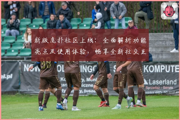 新版虎扑社区上线：全面解析功能亮点及使用体验，畅享全新社交互动