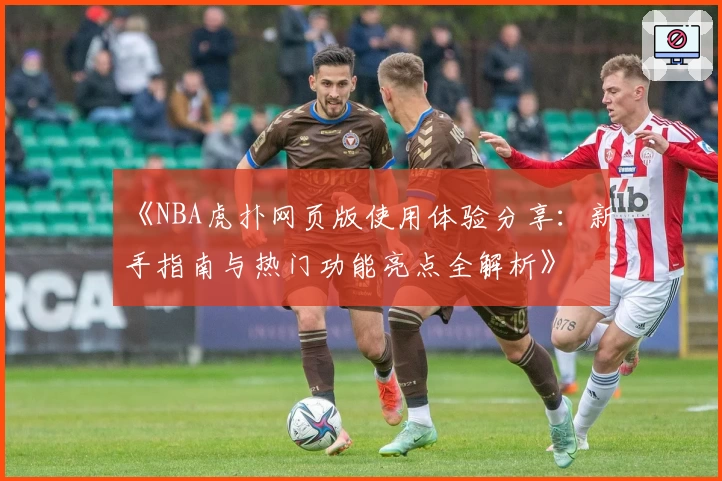 《NBA虎扑网页版使用体验分享:新手指南与热门功能亮点全解析》