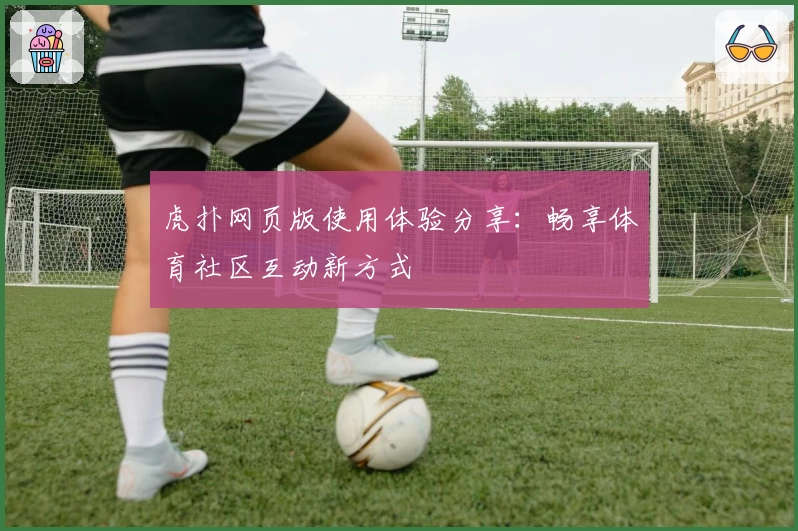 虎扑网页版使用体验分享：畅享体育社区互动新方式