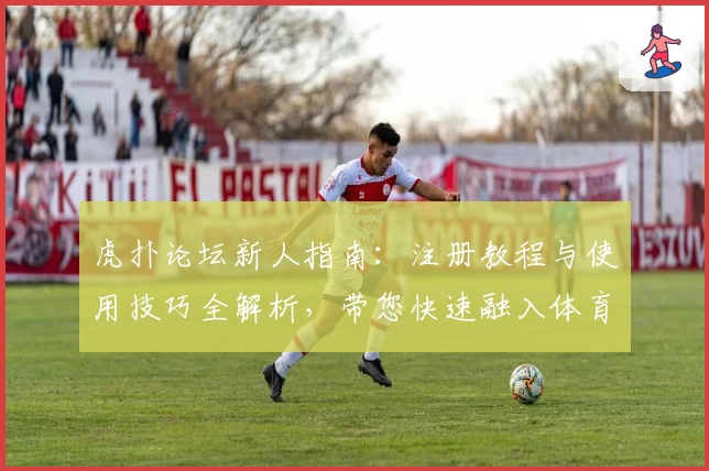 虎扑论坛新人指南:注册教程与使用技巧全解析,带您快速融入体育迷的交流社区