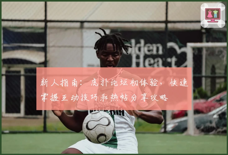 新人指南:虎扑论坛初体验,快速掌握互动技巧和热帖分享攻略