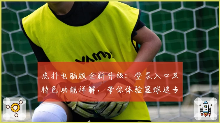 虎扑电脑版全新升级：登录入口及特色功能详解，带你体验篮球迷专属社区