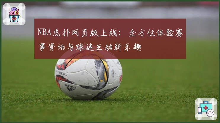 NBA虎扑网页版上线：全方位体验赛事资讯与球迷互动新乐趣