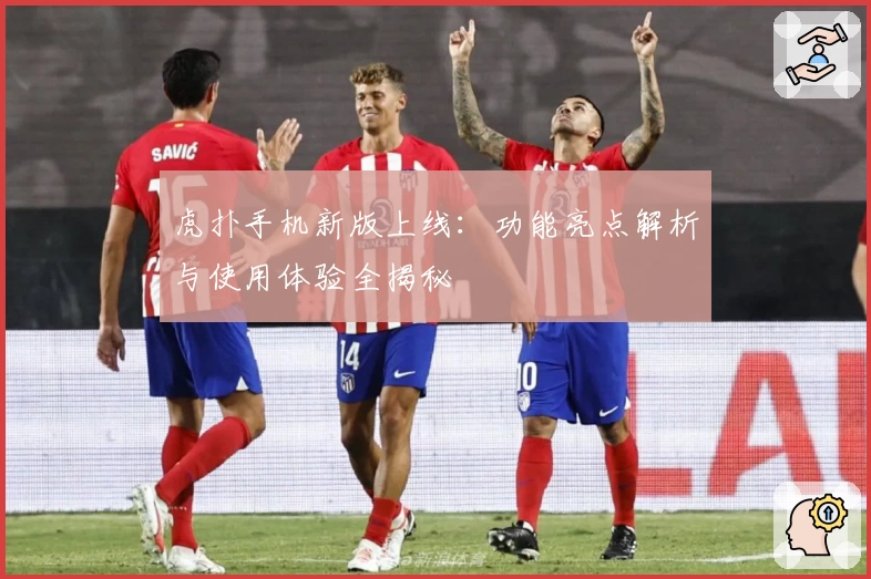 虎扑手机新版上线：功能亮点解析与使用体验全揭秘