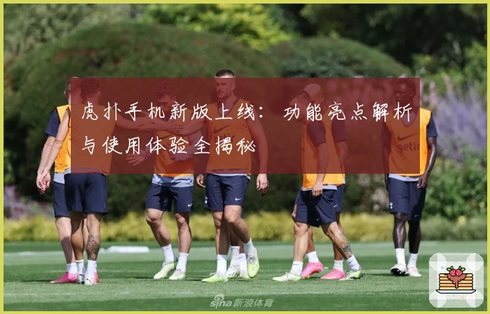 虎扑手机新版上线：功能亮点解析与使用体验全揭秘