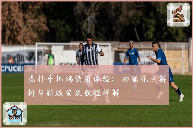 虎扑手机端使用体验：功能亮点解析与新版安装教程详解