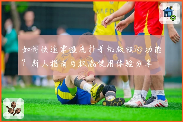 如何快速掌握虎扑手机版核心功能？新人指南与权威使用体验分享