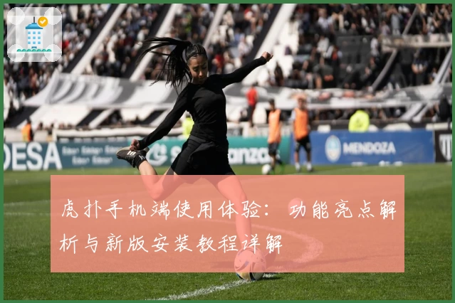 虎扑手机端使用体验：功能亮点解析与新版安装教程详解