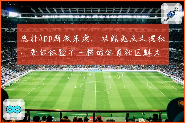 虎扑App新版来袭：功能亮点大揭秘，带你体验不一样的体育社区魅力