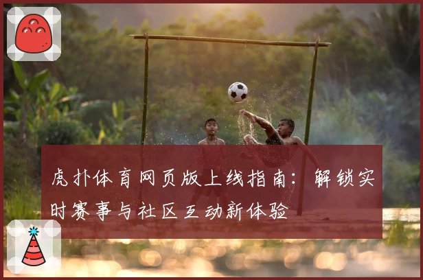 虎扑体育网页版上线指南：解锁实时赛事与社区互动新体验