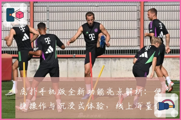 虎扑手机版全新功能亮点解析：便捷操作与沉浸式体验，线上海量体育资讯一手掌握